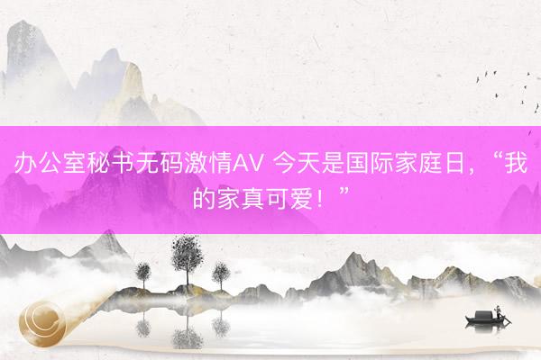 办公室秘书无码激情AV 今天是国际家庭日，“我的家真可爱！”