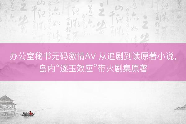 办公室秘书无码激情AV 从追剧到读原著小说，岛内“逐玉效应”带火剧集原著