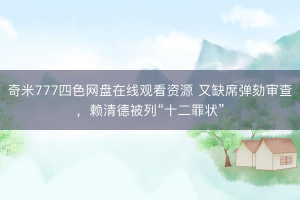 奇米777四色网盘在线观看资源 又缺席弹劾审查，赖清德被列“十二罪状”