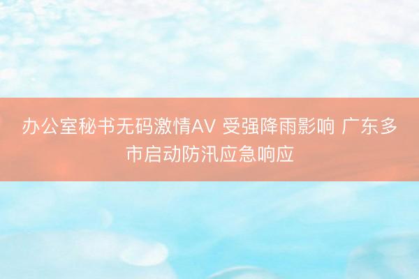 办公室秘书无码激情AV 受强降雨影响 广东多市启动防汛应急响应