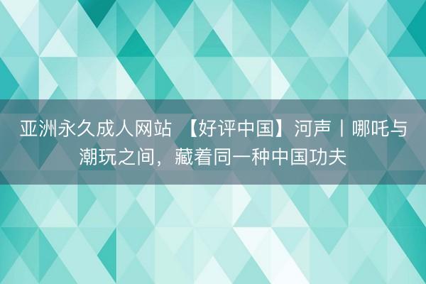 亚洲永久成人网站 【好评中国】河声丨哪吒与潮玩之间，藏着同一种中国功夫