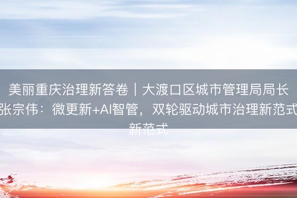 美丽重庆治理新答卷｜大渡口区城市管理局局长张宗伟：微更新+AI智管，双轮驱动城市治理新范式