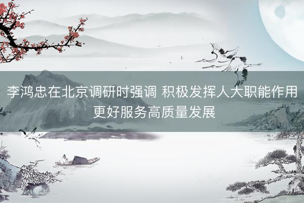 李鸿忠在北京调研时强调 积极发挥人大职能作用 更好服务高质量发展