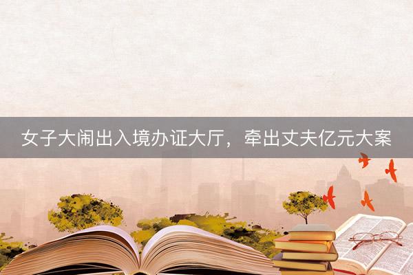 女子大闹出入境办证大厅，牵出丈夫亿元大案