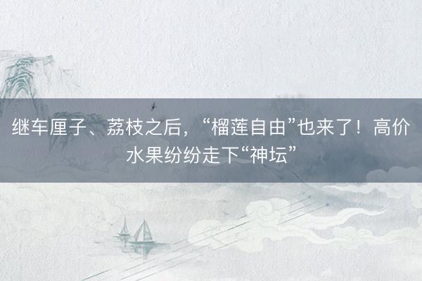 继车厘子、荔枝之后，“榴莲自由”也来了！高价水果纷纷走下“神坛”