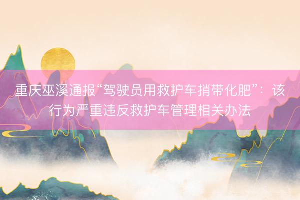 重庆巫溪通报“驾驶员用救护车捎带化肥”：该行为严重违反救护车管理相关办法