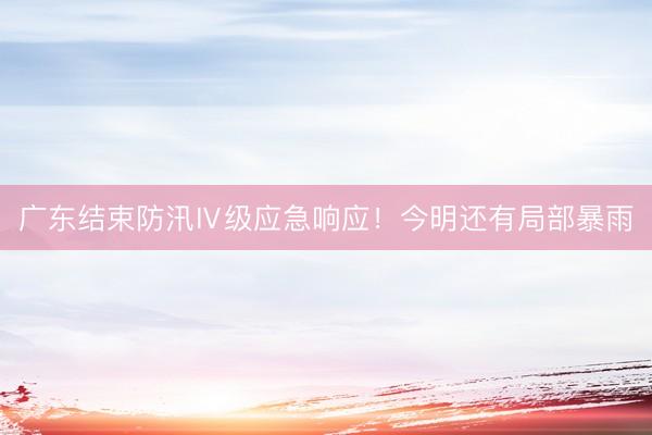 广东结束防汛Ⅳ级应急响应！今明还有局部暴雨