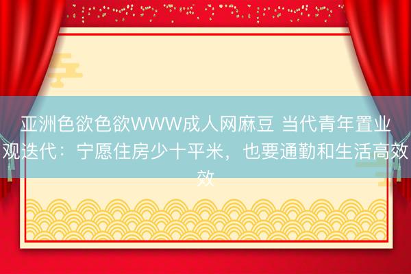 亚洲色欲色欲WWW成人网麻豆 当代青年置业观迭代：宁愿住房少十平米，也要通勤和生活高效