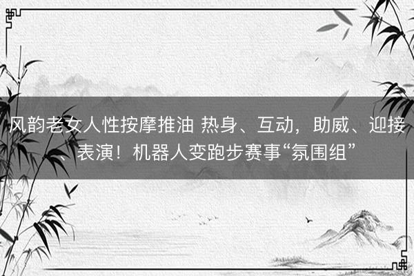 风韵老女人性按摩推油 热身、互动，助威、迎接、表演！机器人变跑步赛事“氛围组”