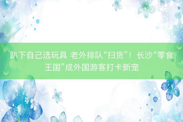 趴下自己选玩具 老外排队“扫货”！长沙“零食王国”成外国游客打卡新宠