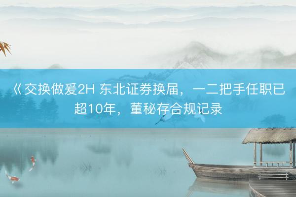 巜交换做爰2H 东北证券换届，一二把手任职已超10年，董秘存合规记录