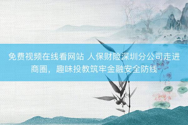 免费视频在线看网站 人保财险深圳分公司走进商圈，趣味投教筑牢金融安全防线