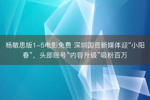 杨敏思版1-5电影免费 深圳国资新媒体迎“小阳春”，头部账号“内容升级”吸粉百万