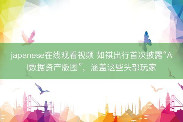 japanese在线观看视频 如祺出行首次披露“AI数据资产版图”，涵盖这些头部玩家