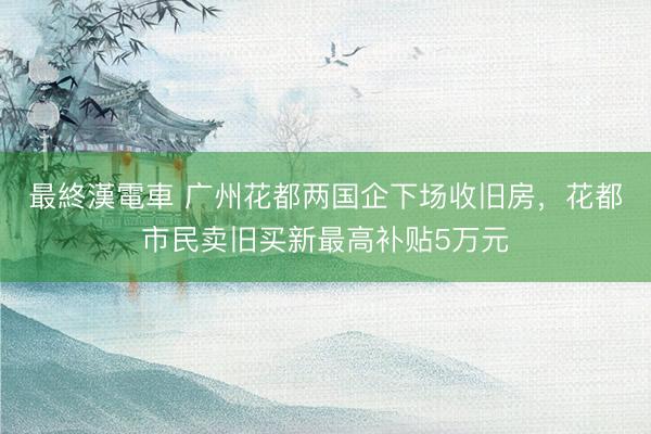 最終漢電車 广州花都两国企下场收旧房，花都市民卖旧买新最高补贴5万元