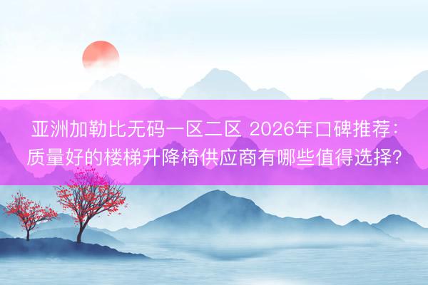 亚洲加勒比无码一区二区 2026年口碑推荐：质量好的楼梯升降椅供应商有哪些值得选择？