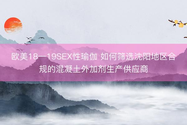 欧美18一19SEX性瑜伽 如何筛选沈阳地区合规的混凝土外加剂生产供应商