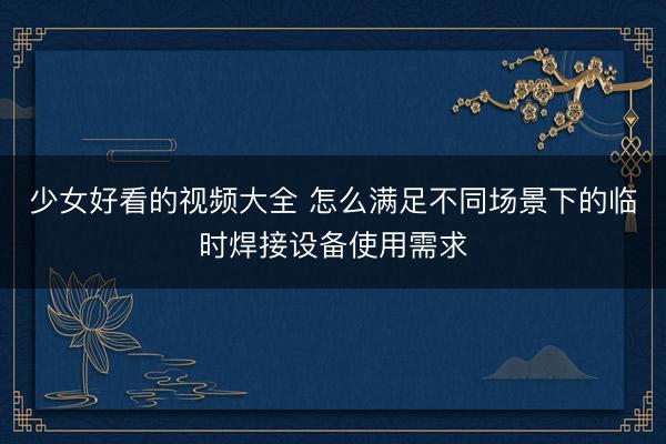 少女好看的视频大全 怎么满足不同场景下的临时焊接设备使用需求