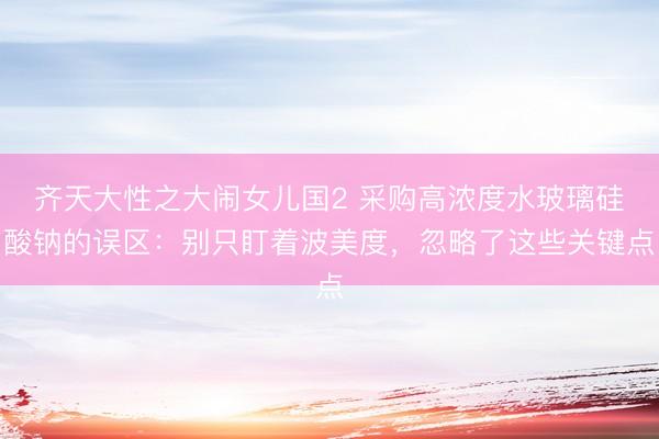 齐天大性之大闹女儿国2 采购高浓度水玻璃硅酸钠的误区：别只盯着波美度，忽略了这些关键点