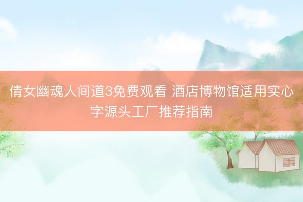 倩女幽魂人间道3免费观看 酒店博物馆适用实心字源头工厂推荐指南