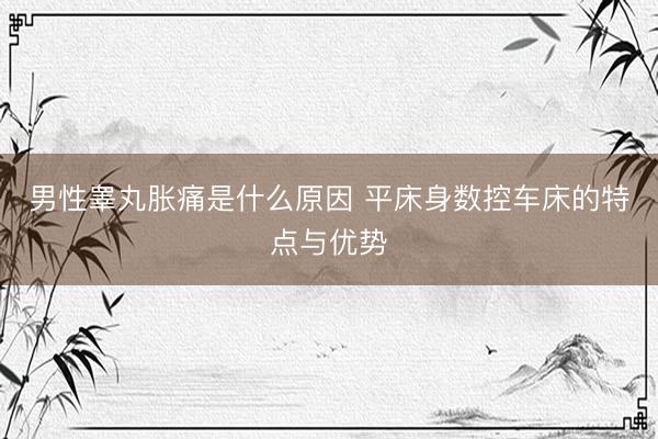 男性睾丸胀痛是什么原因 平床身数控车床的特点与优势