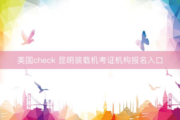 美国check 昆明装载机考证机构报名入口