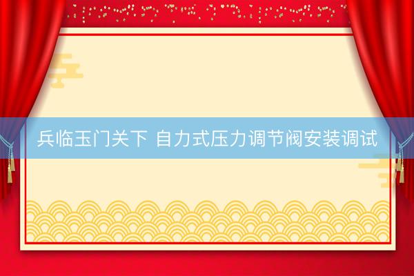 兵临玉门关下 自力式压力调节阀安装调试