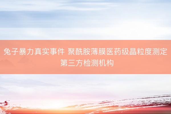 兔子暴力真实事件 聚酰胺薄膜医药级晶粒度测定 第三方检测机构