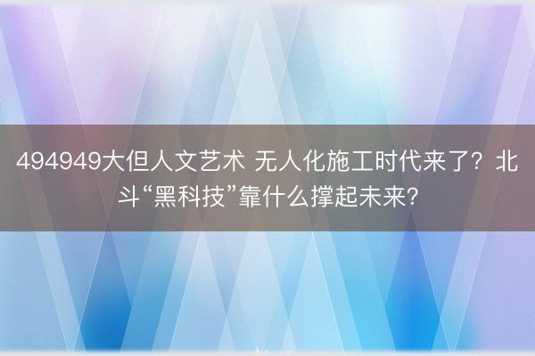 494949大但人文艺术 无人化施工时代来了？北斗“黑科技”靠什么撑起未来？
