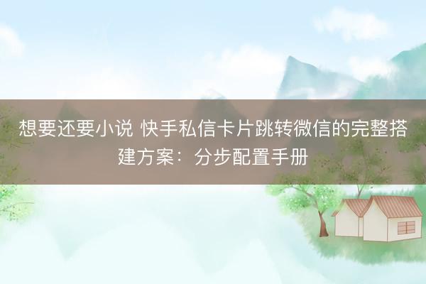 想要还要小说 快手私信卡片跳转微信的完整搭建方案：分步配置手册
