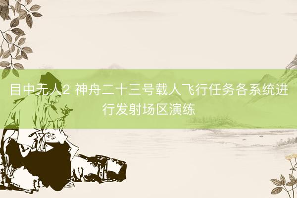 目中无人2 神舟二十三号载人飞行任务各系统进行发射场区演练
