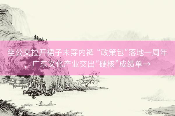 坐公交拉开裙子未穿内裤 “政策包”落地一周年，广东文化产业交出“硬核”成绩单→