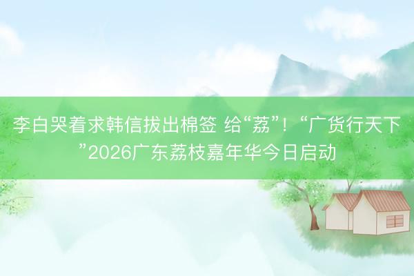 李白哭着求韩信拔出棉签 给“荔”！“广货行天下”2026广东荔枝嘉年华今日启动