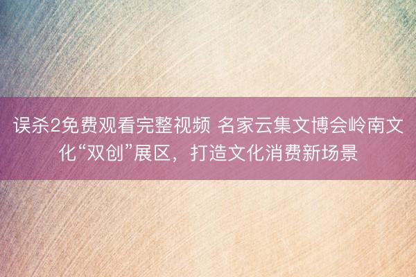 误杀2免费观看完整视频 名家云集文博会岭南文化“双创”展区，打造文化消费新场景