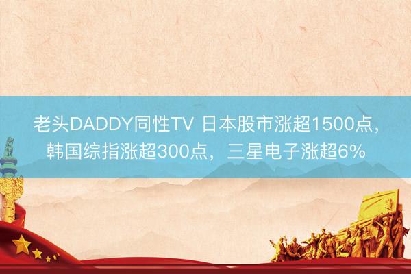老头DADDY同性TV 日本股市涨超1500点，韩国综指涨超300点，三星电子涨超6%