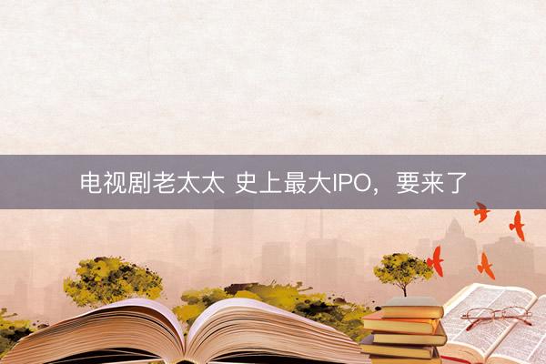 电视剧老太太 史上最大IPO，要来了
