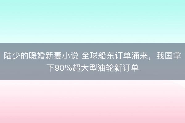 陆少的暖婚新妻小说 全球船东订单涌来，我国拿下90%超大型油轮新订单