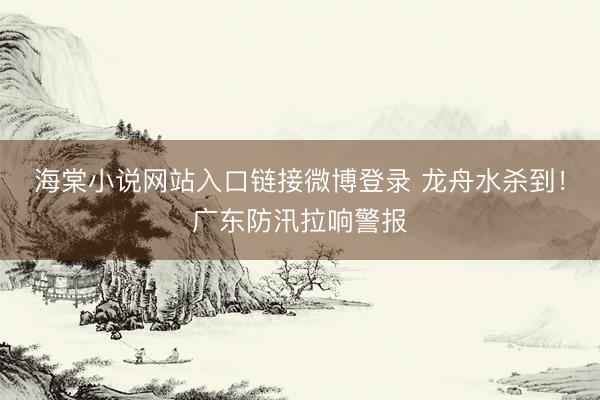 海棠小说网站入口链接微博登录 龙舟水杀到!广东防汛拉响警报