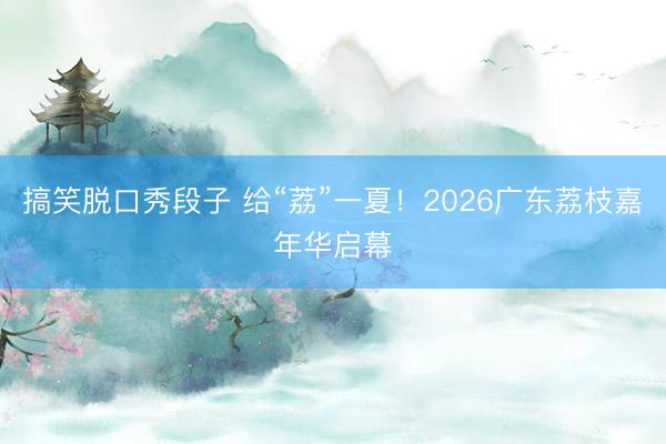 搞笑脱口秀段子 给“荔”一夏！2026广东荔枝嘉年华启幕
