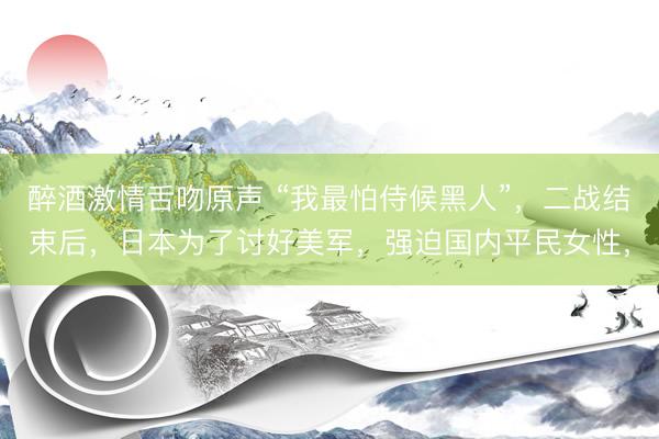 醉酒激情舌吻原声 “我最怕侍候黑人”，二战结束后，日本为了讨好美军，强迫国内平民女性，
