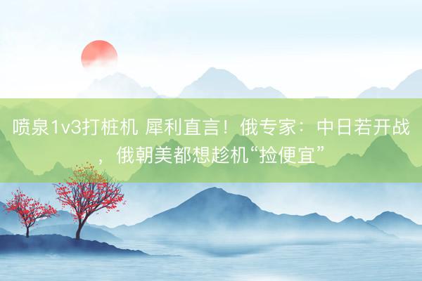 喷泉1v3打桩机 犀利直言！俄专家：中日若开战，俄朝美都想趁机“捡便宜”