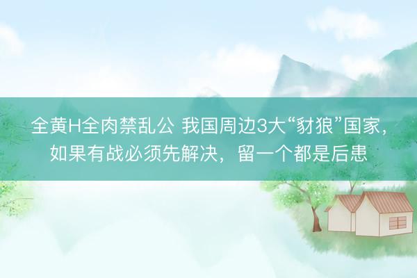 全黄H全肉禁乱公 我国周边3大“豺狼”国家，如果有战必须先解决，留一个都是后患