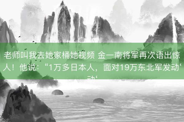 老师叫我去她家桶她视频 金一南将军再次语出惊人！他说：“1万多日本人，面对19万东北军发动‘