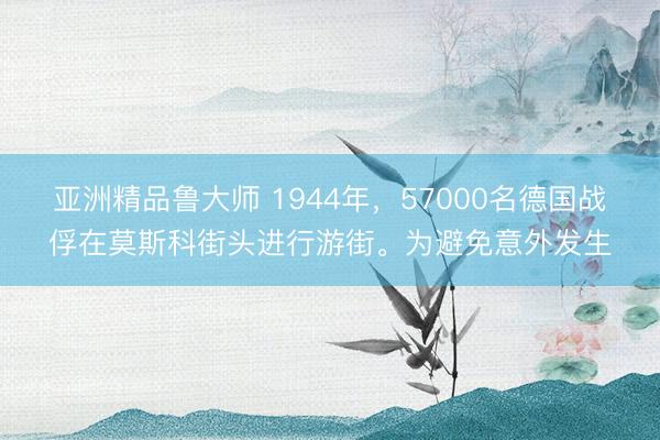 亚洲精品鲁大师 1944年，57000名德国战俘在莫斯科街头进行游街。为避免意外发生