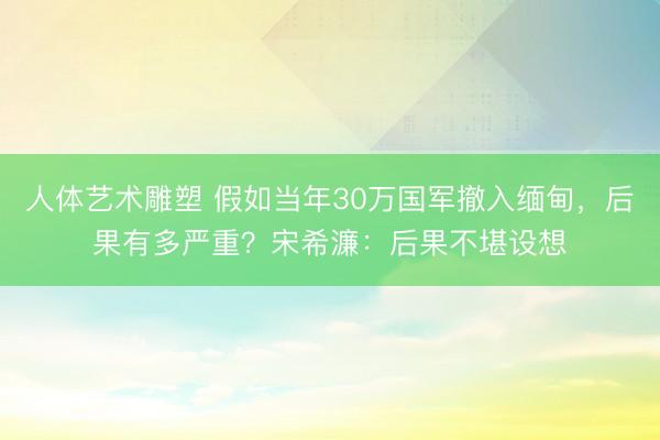人体艺术雕塑 假如当年30万国军撤入缅甸，后果有多严重？宋希濂：后果不堪设想