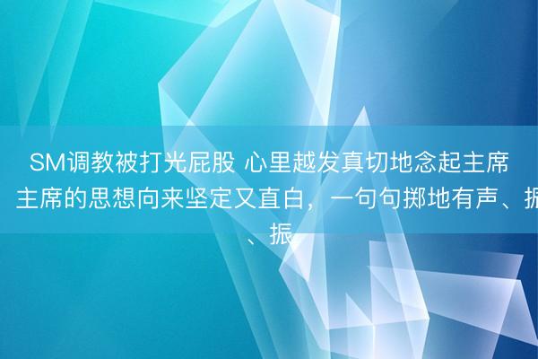 SM调教被打光屁股 心里越发真切地念起主席！主席的思想向来坚定又直白，一句句掷地有声、振