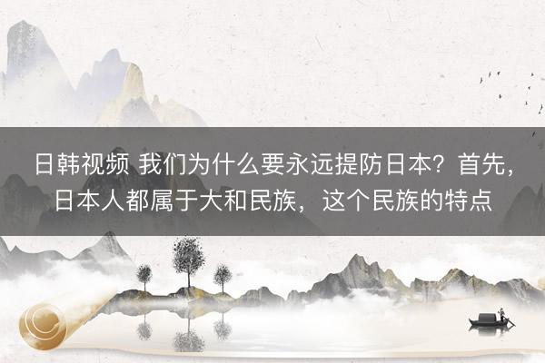 日韩视频 我们为什么要永远提防日本？首先，日本人都属于大和民族，这个民族的特点