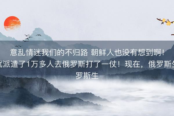 意乱情迷我们的不归路 朝鲜人也没有想到啊！就派遣了1万多人去俄罗斯打了一仗！现在，俄罗斯生