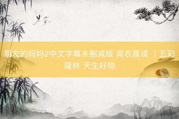 朋友的妈妈2中文字幕未删减版 南农晨读 丨五彩隆林 天生好物