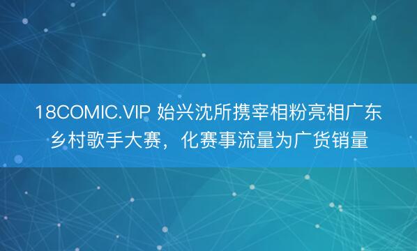 18COMIC.VIP 始兴沈所携宰相粉亮相广东乡村歌手大赛，化赛事流量为广货销量